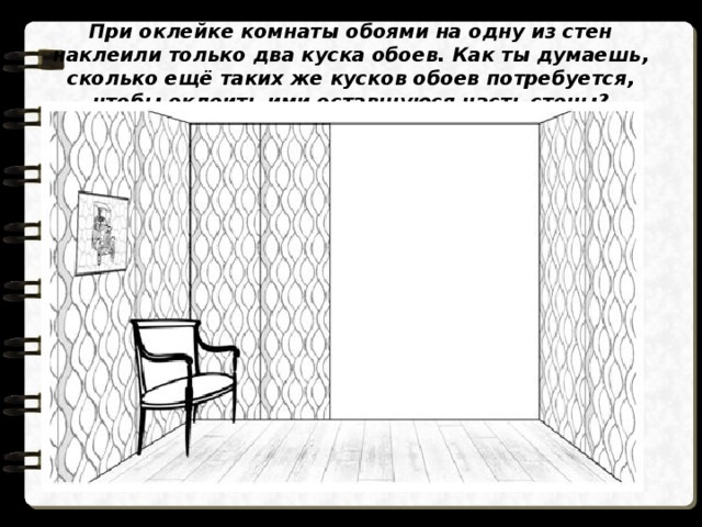 При оклейке комнаты обоями на одну из стен наклеили только два куска обоев. Как ты думаешь, сколько ещё таких же кусков обоев потребуется, чтобы оклеить ими оставшуюся часть стены? 