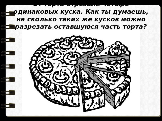 От торта отрезали четыре одинаковых куска. Как ты думаешь, на сколько таких же кусков можно разрезать оставшуюся часть торта? 