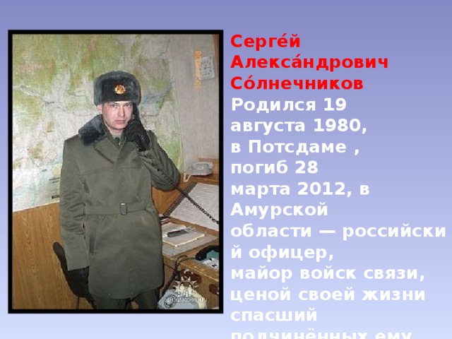 Серге́й Алекса́ндрович Со́лнечников   Родился 19 августа 1980,  в Потсдаме , погиб 28 марта 2012, в Амурской области — российский офицер,  майор войск связи, ценой своей жизни спасший подчинённых ему солдат при взрыве боевой гранаты. Герой Российской Федерации (2012). 