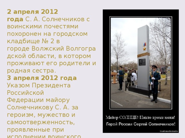 2 апреля 2012 года  С. А. Солнечников с воинскими почестями похоронен на городском кладбище № 2 в городе Волжский Волгоградской области, в котором проживают его родители и родная сестра. 3 апреля 2012 года Указом Президента Российской Федерации майору Солнечникову С. А. за героизм, мужество и самоотверженность, проявленные при исполнении воинского долга, присвоено звание Героя Российской Федерации (посмертно). 