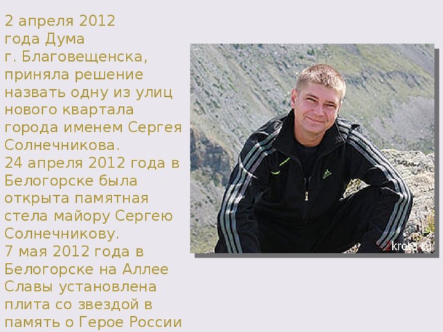 2 апреля 2012 года Дума г. Благовещенска, приняла решение назвать одну из улиц нового квартала города именем Сергея Солнечникова. 24 апреля 2012 года в Белогорске была открыта памятная стела майору Сергею Солнечникову. 7 мая 2012 года в Белогорске на Аллее Славы установлена плита со звездой в память о Герое России майоре Сергее Солнечникове. 