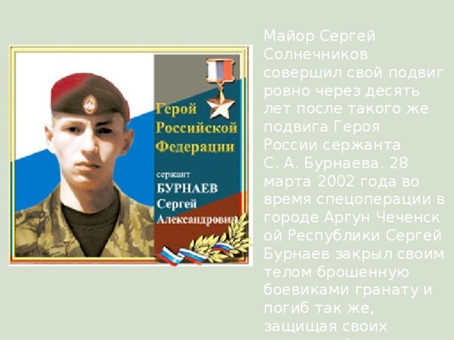 Майор Сергей Солнечников совершил свой подвиг ровно через десять лет после такого же подвига Героя России сержанта С. А. Бурнаева. 28 марта 2002 года во время спецоперации в городе Аргун Чеченской Республики Сергей Бурнаев закрыл своим телом брошенную боевиками гранату и погиб так же, защищая своих товарищей. 