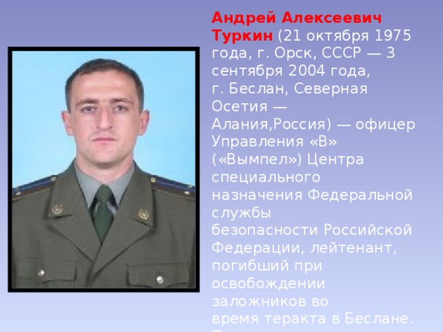 Андрей Алексеевич Туркин  (21 октября 1975 года, г. Орск, СССР — 3 сентября 2004 года, г. Беслан, Северная Осетия — Алания,Россия) — офицер Управления «В» («Вымпел») Центра специального назначения Федеральной службы безопасности Российской Федерации, лейтенант, погибший при освобождении заложников во время теракта в Беслане. Посмертно удостоен звания Героя Российской Федерации. 