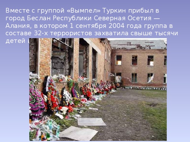 Вместе с группой «Вымпел» Туркин прибыл в город Беслан Республики Северная Осетия — Алания, в котором 1 сентября 2004 года группа в составе 32-х террористов захватила свыше тысячи детей и взрослых в здании школы № 1. 