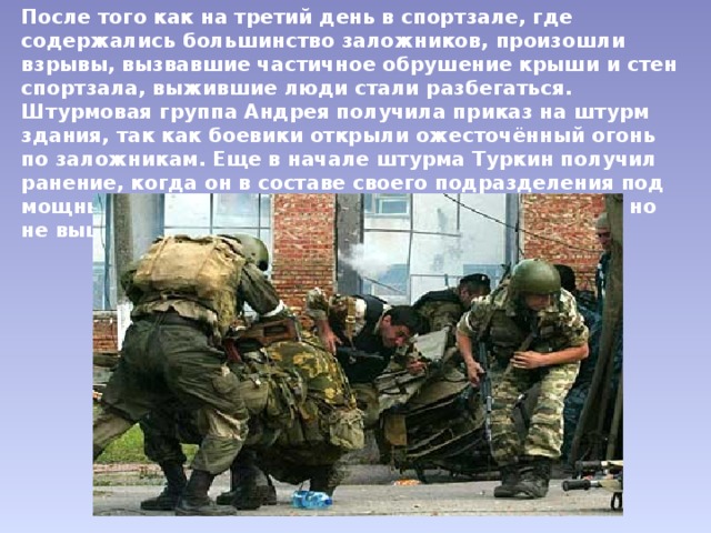 После того как на третий день в спортзале, где содержались большинство заложников, произошли взрывы, вызвавшие частичное обрушение крыши и стен спортзала, выжившие люди стали разбегаться. Штурмовая группа Андрея получила приказ на штурм здания, так как боевики открыли ожесточённый огонь по заложникам. Еще в начале штурма Туркин получил ранение, когда он в составе своего подразделения под мощным огнём боевиков ворвался в здание школы, но не вышел из боя. 