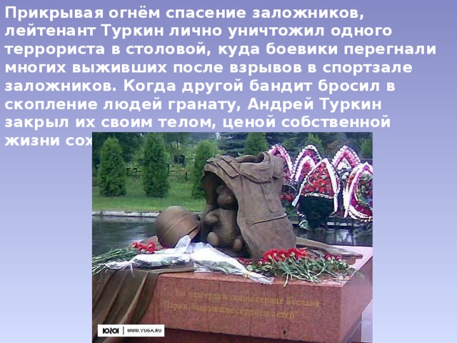 Прикрывая огнём спасение заложников, лейтенант Туркин лично уничтожил одного террориста в столовой, куда боевики перегнали многих выживших после взрывов в спортзале заложников. Когда другой бандит бросил в скопление людей гранату, Андрей Туркин закрыл их своим телом, ценой собственной жизни сохранив заложников. 
