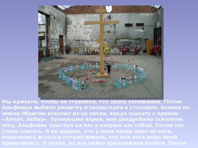 Мы кричали, чтобы не стреляли, что здесь заложники. Потом Альфовцы выбили решетку и запрыгнули в столовую. Боевик по имени Ибрагим вскочил из-за печки, кинул гранату с криком «Аллах, Акбар». Произошел взрыв, мне раздробило осколком ногу. Альфовец прыгнул на нас и накрыл нас собой. Потом нас стали спасать. Я не видела, что у меня кровь идет из ноги, попыталась встать и почувствовала, что моя нога подо мной провалилась. Я упала, но все равно продолжала ползти. Потом меня вытащили. ( Надежда Бадоева, заложница, спасённая Андреем Туркиным.) 