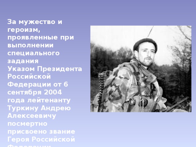 За мужество и героизм, проявленные при выполнении специального задания Указом Президента Российской Федерации от 6 сентября 2004 года лейтенанту Туркину Андрею Алекcеевичу посмертно присвоено звание Героя Российской Федерации (медаль № 830). 