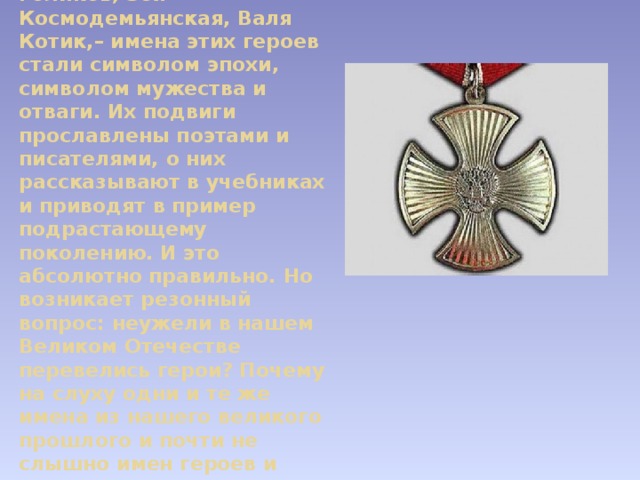 Юные герои ВОВ - Лёня Голиков, Зоя Космодемьянская, Валя Котик,– имена этих героев стали символом эпохи, символом мужества и отваги. Их подвиги прославлены поэтами и писателями, о них рассказывают в учебниках и приводят в пример подрастающему поколению. И это абсолютно правильно. Но возникает резонный вопрос: неужели в нашем Великом Отечестве перевелись герои? Почему на слуху одни и те же имена из нашего великого прошлого и почти не слышно имен героев и современников? 