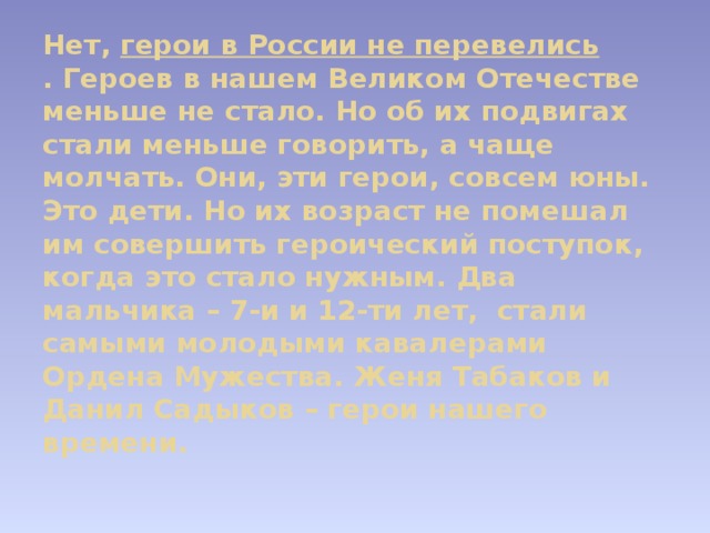 Нет,  герои в России не перевелись . Героев в нашем Великом Отечестве меньше не стало. Но об их подвигах стали меньше говорить, а чаще молчать. Они, эти герои, совсем юны. Это дети. Но их возраст не помешал им совершить героический поступок, когда это стало нужным. Два мальчика – 7-и и 12-ти лет,  стали самыми молодыми кавалерами Ордена Мужества. Женя Табаков и Данил Садыков – герои нашего времени.   