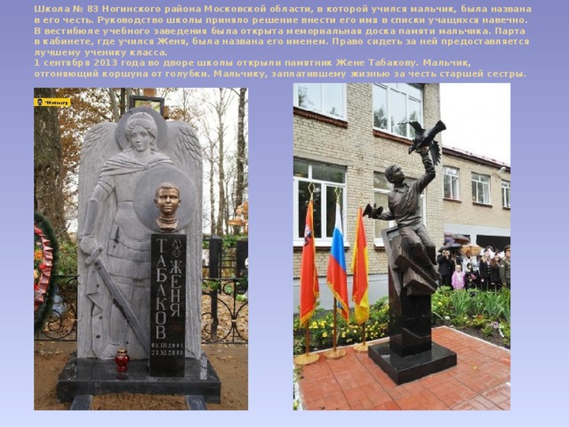 Школа № 83 Ногинского района Московской области, в которой учился мальчик, была названа в его честь. Руководство школы приняло решение внести его имя в списки учащихся навечно. В вестибюле учебного заведения была открыта мемориальная доска памяти мальчика. Парта в кабинете, где учился Женя, была названа его именем. Право сидеть за ней предоставляется лучшему ученику класса.  1 сентября 2013 года во дворе школы открыли памятник Жене Табакову. Мальчик, отгоняющий коршуна от голубки. Мальчику, заплатившему жизнью за честь старшей сестры.   