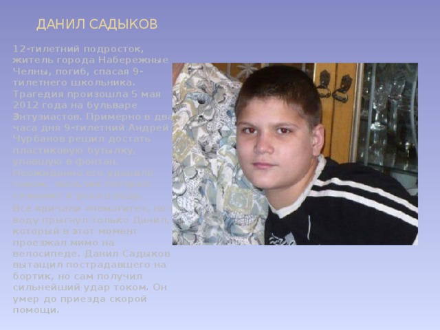 ДАНИЛ САДЫКОВ 12-тилетний подросток, житель города Набережные Челны, погиб, спасая 9-тилетнего школьника. Трагедия произошла 5 мая 2012 года на бульваре Энтузиастов. Примерно в два часа дня 9-тилетний Андрей Чурбанов решил достать пластиковую бутылку, упавшую в фонтан. Неожиданно его ударило током,  мальчик потерял сознание и упал в воду. Все кричали «помогите», но в воду прыгнул только Данил, который в этот момент проезжал мимо на велосипеде. Данил Садыков вытащил пострадавшего на бортик, но сам получил сильнейший удар током. Он умер до приезда скорой помощи.  