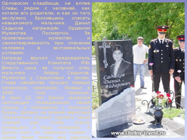 Данила Садыкова похоронили в городе Набережные Челны на Орловском кладбище, на аллее Славы, рядом с часовней, как хотели его родители, и как он того заслужил, бросившись спасать незнакомого мальчика. Данил Садыков награждён Орденом Мужества. Посмертно. За проявленное мужество и самоотверженность при спасении человека в экстремальных условиях.  Награду вручал председатель Следственного Комитета РФ. Вместо сына ее получил отец мальчика – Айдар Садыков. Мужество у Садыковых в крови. Глава семейства прошел первую чеченскую кампанию. Воевал в 1995 под Грозным.  В свои 12 лет Данил оказался настоящим Гражданином своей страны и Человеком с большой буквы. Далеко не всякий взрослый сознательно сможет сделать такой смелый шаг, чтобы спасти попавшего в беду человека. А Данил смог, он совершил подвиг – ценой своей жизни ему удалось спасти 9-летнего ребенка.   