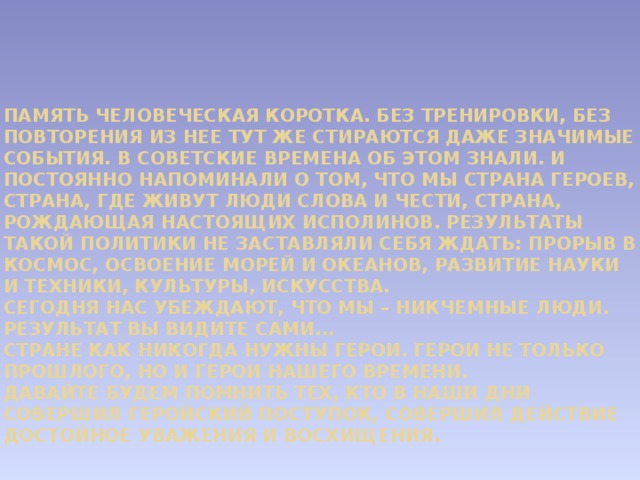           Память человеческая коротка. Без тренировки, без повторения из нее тут же стираются даже значимые события. В советские времена об этом знали. И постоянно напоминали о том, что мы страна героев, страна, где живут люди слова и чести, страна, рождающая настоящих исполинов. Результаты такой политики не заставляли себя ждать: прорыв в космос, освоение морей и океанов, развитие науки и техники, культуры, искусства.  Сегодня нас убеждают, что мы – никчемные люди. Результат вы видите сами...  Стране как никогда нужны герои. Герои не только прошлого, но и герои нашего времени.  Давайте будем помнить тех, кто в наши дни совершил геройский поступок, совершил действие достойное уважения и восхищения.    