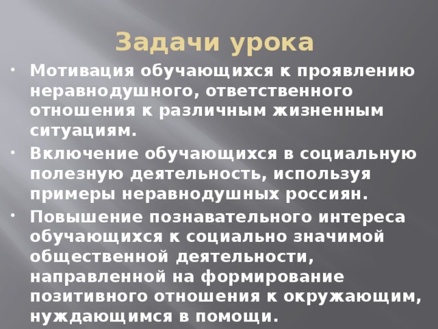 Задачи урока Мотивация обучающихся к проявлению неравнодушного, ответственного отношения к различным жизненным ситуациям. Включение обучающихся в социальную полезную деятельность, используя примеры неравнодушных россиян. Повышение познавательного интереса обучающихся к социально значимой общественной деятельности, направленной на формирование позитивного отношения к окружающим, нуждающимся в помощи. 