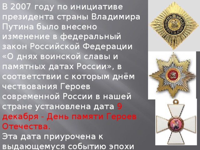 В 2007 году по инициативе президента страны Владимира Путина было внесено изменение в федеральный закон Российской Федерации «О днях воинской славы и памятных датах России», в соответствии с которым днём чествования Героев современной России в нашей стране установлена дата 9 декабря - День памяти Героев Отечества.  Эта дата приурочена к выдающемуся событию эпохи правления императрицы Екатерины II, которая в 1769 году учредила орден Святого Георгия Победоносца.  