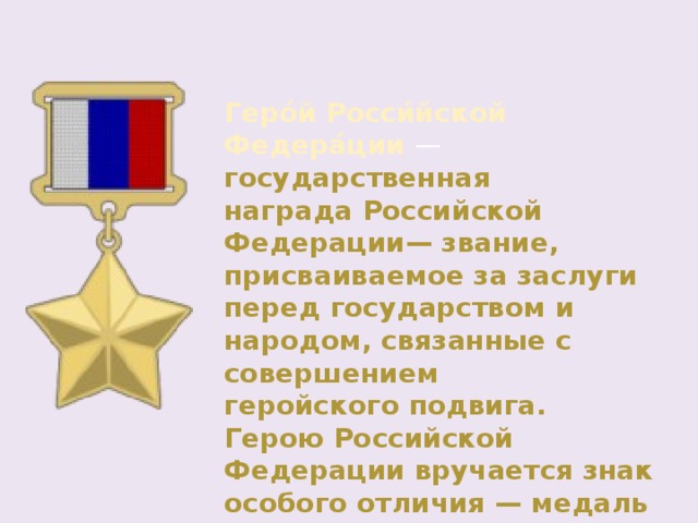 Геро́й Росси́йской Федера́ции  — государственная награда Российской Федерации— звание, присваиваемое за заслуги перед государством и народом, связанные с совершением геройского подвига. Герою Российской Федерации вручается знак особого отличия — медаль «Золотая Звезда». 