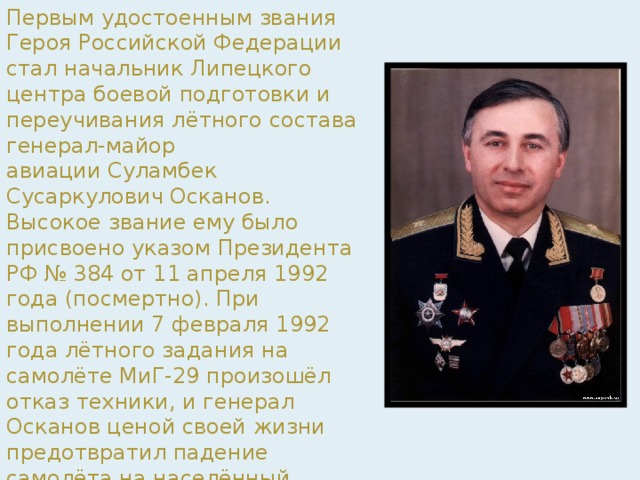Первым удостоенным звания Героя Российской Федерации стал начальник Липецкого центра боевой подготовки и переучивания лётного состава генерал-майор авиации Суламбек Сусаркулович Осканов. Высокое звание ему было присвоено указом Президента РФ № 384 от 11 апреля 1992 года (посмертно). При выполнении 7 февраля 1992 года лётного задания на самолёте МиГ-29 произошёл отказ техники, и генерал Осканов ценой своей жизни предотвратил падение самолёта на населённый пункт. Вдове С. С. Осканова была вручена медаль «Золотая Звезда» № 2, потому что в руководстве России решили, что Герой России № 1 должен был быть живым. 