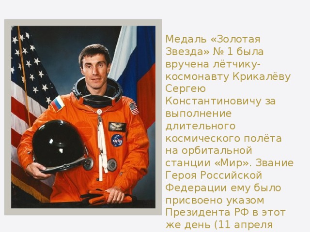 Медаль «Золотая Звезда» № 1 была вручена лётчику-космонавту Крикалёву Сергею Константиновичу за выполнение длительного космического полёта на орбитальной станции «Мир». Звание Героя Российской Федерации ему было присвоено указом Президента РФ в этот же день (11 апреля 1992 года), но более поздним указом (№ 387). 