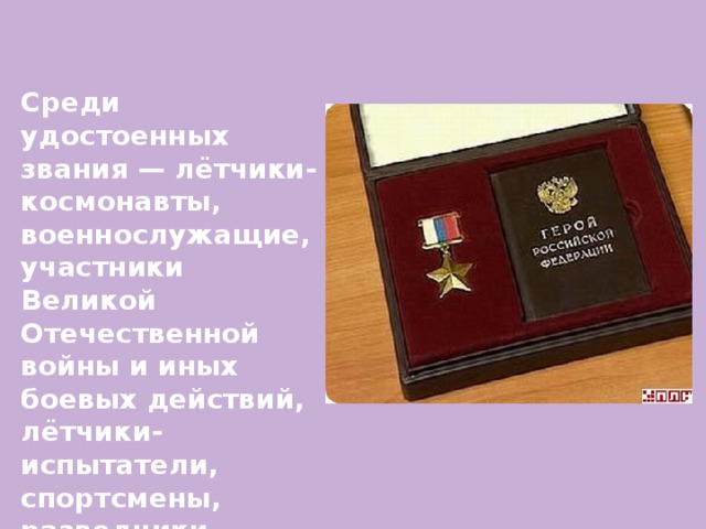 Среди удостоенных звания — лётчики-космонавты, военнослужащие, участники Великой Отечественной войны и иных боевых действий, лётчики-испытатели, спортсмены, разведчики, учёные и многие другие. 