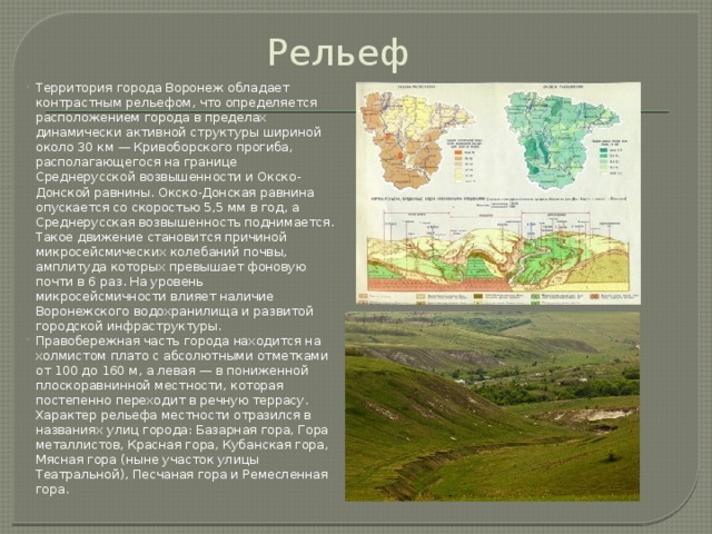 Рельеф Территория города Воронеж обладает контрастным рельефом, что определяется расположением города в пределах динамически активной структуры шириной около 30 км — Кривоборского прогиба, располагающегося на границе Среднерусской возвышенности и Окско-Донской равнины. Окско-Донская равнина опускается со скоростью 5,5 мм в год, а Среднерусская возвышенность поднимается. Такое движение становится причиной микросейсмических колебаний почвы, амплитуда которых превышает фоновую почти в 6 раз. На уровень микросейсмичности влияет наличие Воронежского водохранилища и развитой городской инфраструктуры. Правобережная часть города находится на холмистом плато с абсолютными отметками от 100 до 160 м, а левая — в пониженной плоскоравнинной местности, которая постепенно переходит в речную террасу. Характер рельефа местности отразился в названиях улиц города: Базарная гора, Гора металлистов, Красная гора, Кубанская гора, Мясная гора (ныне участок улицы Театральной), Песчаная гора и Ремесленная гора. 