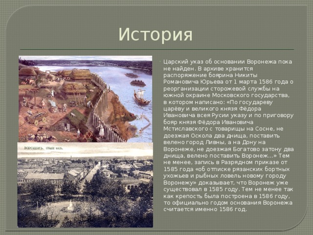 История Царский указ об основании Воронежа пока не найден. В архиве хранится распоряжение боярина Никиты Романовича Юрьева от 1 марта 1586 года о реорганизации сторожевой службы на южной окраине Московского государства, в котором написано: «По государеву царёву и великого князя Фёдора Ивановича всея Русии указу и по приговору бояр князя Фёдора Ивановича Мстиславского с товарищы на Сосне, не доезжая Оскола два днища, поставить велено город Ливны, а на Дону на Воронеже, не доезжая Богатово затону два днища, велено поставить Воронеж…» Тем не менее, запись в Разрядном приказе от 1585 года «об отписке рязанских бортных ухожьев и рыбных ловель новому городу Воронежу» доказывает, что Воронеж уже существовал в 1585 году. Тем не менее так как крепость была построена в 1586 году, то официально годом основания Воронежа считается именно 1586 год. 