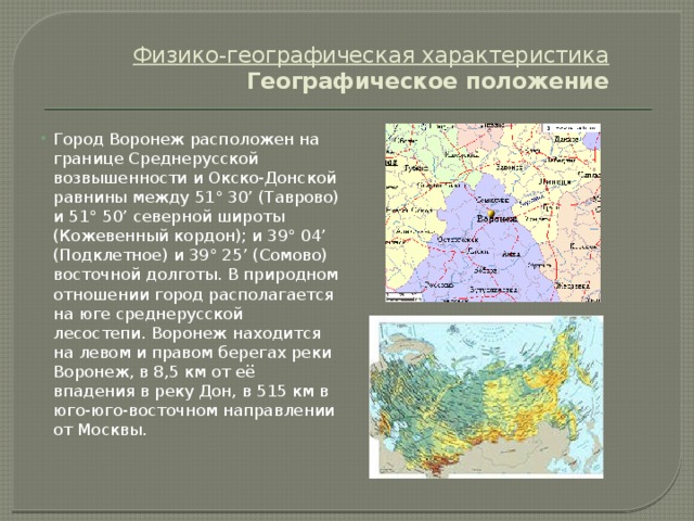 Физико-географическая характеристика  Географическое положение   Город Воронеж расположен на границе Среднерусской возвышенности и Окско-Донской равнины между 51° 30’ (Таврово) и 51° 50’ северной широты (Кожевенный кордон); и 39° 04’ (Подклетное) и 39° 25’ (Сомово) восточной долготы. В природном отношении город располагается на юге среднерусской лесостепи. Воронеж находится на левом и правом берегах реки Воронеж, в 8,5 км от её впадения в реку Дон, в 515 км в юго-юго-восточном направлении от Москвы. 