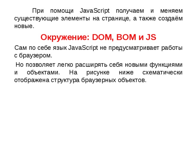  При помощи JavaScript получаем и меняем существующие элементы на странице, а также создаём новые.  Окружение: DOM, BOM и JS  Сам по себе язык JavaScript не предусматривает работы с браузером.  Но позволяет легко расширять себя новыми функциями и объектами. На рисунке ниже схематически отображена структура браузерных объектов.  