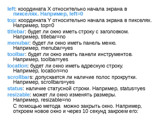 left : координата X относительно начала экрана в пикселях. Например, left=0 top : координата Y относительно начала экрана в пикселях. Например, top=0 titlebar : будет ли окно иметь строку с заголовком. Например, titlebar=no menubar : будет ли окно иметь панель меню. Например, menubar=yes toolbar : будет ли окно иметь панели инструментов. Например, toolbar=yes location : будет ли окно иметь адресную строку. Например, location=no scrollbar s: допускается ли наличие полос прокрутки. Например, scrollbars=yes status : наличие статусной строки. Например, status=yes resizable : может ли окно изменять размеры. Например, resizable=no  С помощью метода  можно закрыть окно. Например, откроем новое окно и через 10 секунд закроем его: 