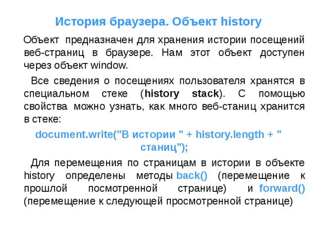 История браузера. Объект history  Объект  предназначен для хранения истории посещений веб-страниц в браузере. Нам этот объект доступен через объект window.  Все сведения о посещениях пользователя хранятся в специальном стеке ( history stack ). С помощью свойства  можно узнать, как много веб-станиц хранится в стеке: document.write(
