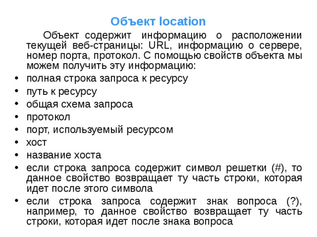 Объект location  Объект  содержит информацию о расположении текущей веб-страницы: URL, информацию о сервере, номер порта, протокол. С помощью свойств объекта мы можем получить эту информацию: полная строка запроса к ресурсу путь к ресурсу общая схема запроса протокол порт, используемый ресурсом хост название хоста если строка запроса содержит символ решетки (#), то данное свойство возвращает ту часть строки, которая идет после этого символа если строка запроса содержит знак вопроса (?), например, то данное свойство возвращает ту часть строки, которая идет после знака вопроса 
