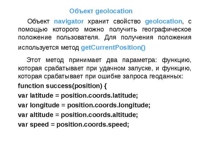 Объект geolocation  Объект navigator хранит свойство geolocation , с помощью которого можно получить географическое положение пользователя. Для получения положения используется метод  getCurrentPosition()   Этот метод принимает два параметра: функцию, которая срабатывает при удачном запуске, и функцию, которая срабатывает при ошибке запроса геоданных:  function success(position) {      var latitude = position.coords.latitude;      var longitude = position.coords.longitude;      var altitude = position.coords.altitude;      var speed = position.coords.speed; 