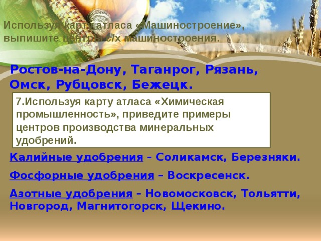 Используя карту атласа «Машиностроение», выпишите центры с/х машиностроения. Ростов-на-Дону, Таганрог, Рязань, Омск, Рубцовск, Бежецк. 7.Используя карту атласа «Химическая промышленность», приведите примеры центров производства минеральных удобрений. Калийные удобрения – Соликамск, Березняки. Фосфорные удобрения – Воскресенск. Азотные удобрения – Новомосковск, Тольятти, Новгород, Магнитогорск, Щекино. 