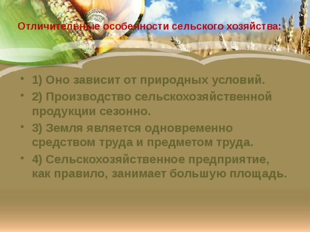  Отличительные особенности сельского хозяйства:   1) Оно зависит от природных условий. 2) Производство сельскохозяйственной продукции сезонно. 3) Земля является одновременно средством труда и предметом труда. 4) Сельскохозяйственное предприятие, как правило, занимает большую площадь. 