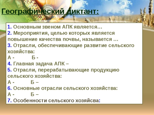 Географический диктант: 1. Основным звеном АПК является… 2. Мероприятия, целью которых является повышение качества почвы, называется … 3. Отрасли, обеспечивающие развитие сельского хозяйства: А - Б - 4. Главная задача АПК – 5. Отрасли, перерабатывающие продукцию сельского хозяйства: А -  Б – 6. Основные отрасли сельского хозяйства: А -   Б – 7. Особенности сельского хозяйсва : 