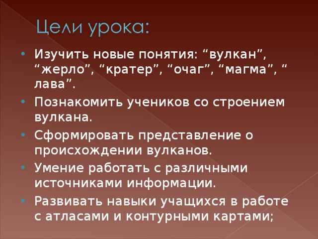 Изучить новые понятия: “вулкан”, “жерло”, “кратер”, “очаг”, “магма”, “ лава”. Познакомить учеников со строением вулкана. Сформировать представление о происхождении вулканов. Умение работать с различными источниками информации. Развивать навыки учащихся в работе с атласами и контурными картами;   