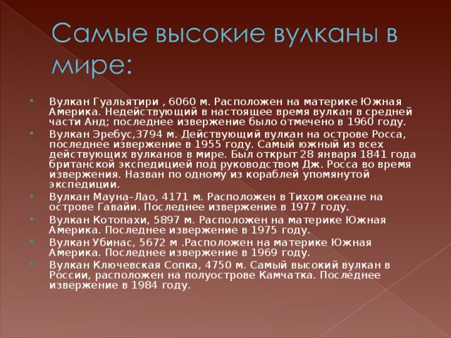 Вулкан Гуальятири , 6060 м. Расположен на материке Южная Америка. Недействующий в настоящее время вулкан в средней части Анд; последнее извержение было отмечено в 1960 году. Вулкан Эребус,3794 м. Действующий вулкан на острове Росса, последнее извержение в 1955 году. Самый южный из всех действующих вулканов в мире. Был открыт 28 января 1841 года британской экспедицией под руководством Дж. Росса во время извержения. Назван по одному из кораблей упомянутой экспедиции. Вулкан Мауна–Лао, 4171 м. Расположен в Тихом океане на острове Гавайи. Последнее извержение в 1977 году. Вулкан Котопахи, 5897 м. Расположен на материке Южная Америка. Последнее извержение в 1975 году. Вулкан Убинас, 5672 м .Расположен на материке Южная Америка. Последнее извержение в 1969 году. Вулкан Ключевская Сопка, 4750 м. Самый высокий вулкан в России, расположен на полуострове Камчатка. Последнее извержение в 1984 году.  