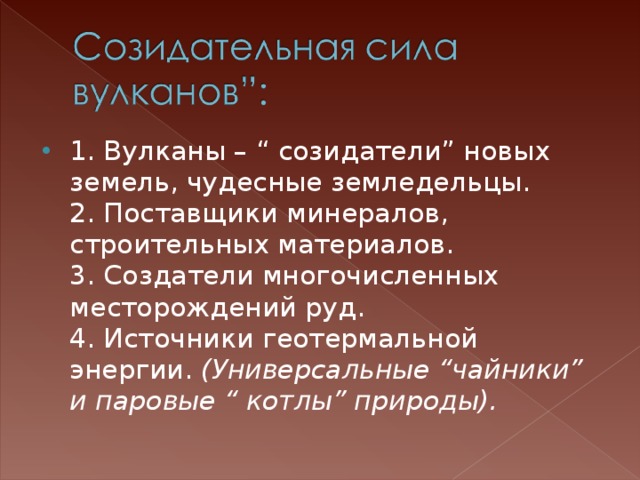 1. Вулканы – “ созидатели” новых земель, чудесные земледельцы.  2. Поставщики минералов, строительных материалов.  3. Создатели многочисленных месторождений руд.  4. Источники геотермальной энергии. (Универсальные “чайники” и паровые “ котлы” природы). 