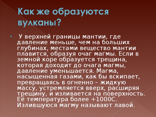  У верхней границы мантии, где давление меньше, чем на больших глубинах, местами вещество мантии плавится, образуя очаг магмы. Если в земной коре образуется трещина, которая доходит до очага магмы, давление уменьшается. Магма, насыщенная газами, как бы вскипает, превращаясь в огненно – жидкую массу, устремляется вверх, расширяя трещину, и изливается на поверхность. Её температура более +1000С. Излившуюся магму называют лавой. 
