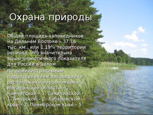 Охрана природы Общая площадь заповедников на Дальнем Востоке – 37,16 тыс. км., или 1,19% территории региона. Это значительно выше аналогичного показателя для России в целом. По административным подразделениям заповедники расположены неравномерно: в Магаданской области – 2, Камчатской – 1, Сахалинской – 1, Амурской – 2, Хабаровском крае – 2, Приморском крае – 5.  