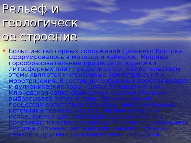 Рельеф и геологическое строение Большинство горных сооружений Дальнего Востока сформировалось в мезозое и кайнозое. Мощные горообразовательные процессы и подвижки литосферных плит продолжаются. Свидетельством этому являются интенсивные землетрясения и моретрясения. В состав дугообразных хребтов входят и вулканические горы. Самая большая из них – Ключевская сопка (Камчатка) - систематически выбрасывает пепел и лаву. Вулканическим процессам сопутствуют гейзеры, многочисленные источники термальных вод. На Камчатке они используются для отопления зданий и теплиц, производства электроэнергии. Многие горы Дальнего Востока сложены застывшими лавами, туфами, пемзой и другими вулканическими породами.  