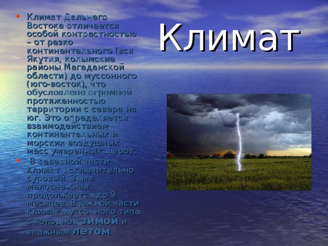 Климат Дальнего Востока отличается особой контрастностью – от резко континентального (вся Якутия, колымские районы Магаданской области) до муссонного (юго-восток), что обусловлено огромной протяженностью территории с севера на юг.  Это определяется взаимодействием континентальных и морских воздушных масс умеренных широт.  В северной части климат исключительно суровый. Зима малоснежная, продолжается до 9 месяцев. В южной части климат муссонного типа с холодной зимой и влажным летом .   Климат 