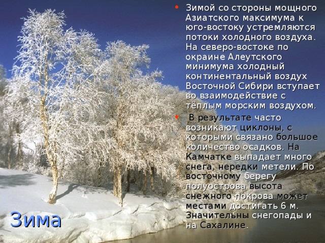 Зимой со стороны мощного Азиатского максимума к юго-востоку устремляются потоки холодного воздуха. На северо-востоке по окраине Алеутского минимума холодный континентальный воздух Восточной Сибири вступает во взаимодействие с тёплым морским воздухом.  В результате часто возникают циклоны, с которыми связано большое количество осадков. На Камчатке выпадает много снега, нередки метели. По восточному берегу полуострова высота снежного покрова может местами достигать 6 м. Значительны снегопады и на Сахалине .    Зима 