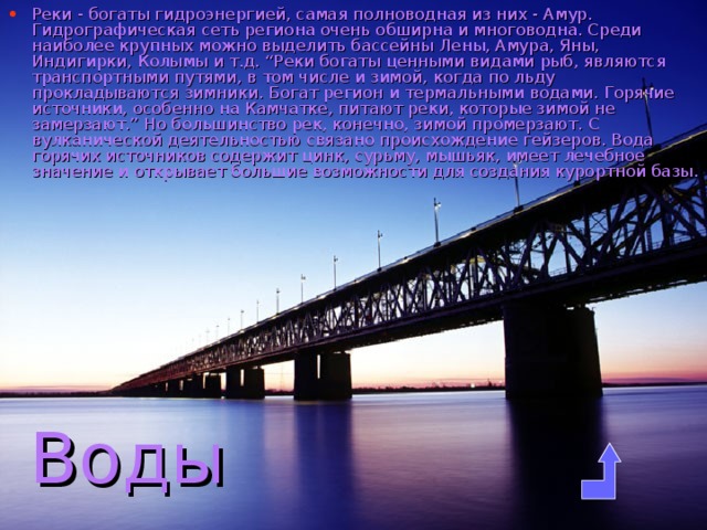Реки - богаты гидроэнергией, самая полноводная из них - Амур. Гидрографическая сеть региона очень обширна и многоводна. Среди наиболее крупных можно выделить бассейны Лены, Амура, Яны, Индигирки, Колымы и т.д. “Реки богаты ценными видами рыб, являются транспортными путями, в том числе и зимой, когда по льду прокладываются зимники. Богат регион и термальными водами. Горячие источники, особенно на Камчатке, питают реки, которые зимой не замерзают.” Но большинство рек, конечно, зимой промерзают. С вулканической деятельностью связано происхождение гейзеров. Вода горячих источников содержит цинк, сурьму, мышьяк, имеет лечебное значение и открывает большие возможности для создания курортной базы. Воды 
