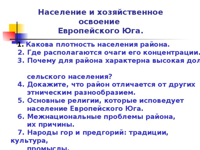 Население и хозяйственное освоение Европейского Юга.  1.  Какова плотность населения района.  2. Где располагаются очаги его концентрации.  3. Почему для района характерна высокая доля  сельского населения?  4. Докажите, что район отличается от других  этническим разнообразием.  5. Основные религии, которые исповедует  население Европейского Юга.  6. Межнациональные проблемы района,  их причины.  7. Народы гор и предгорий: традиции, культура,  промыслы.    