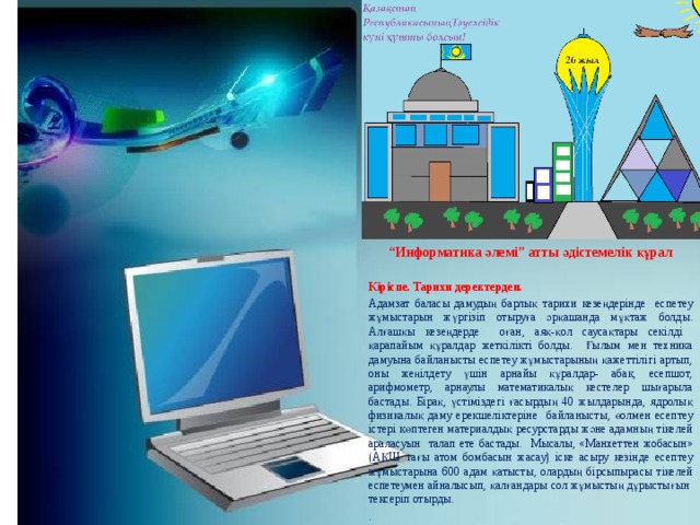 “ Информатика әлемі”    “ Информатика әлемі” атты әдістемелік құрал  Кіріспе. Тарихи деректерден. Адамзат баласы дамудың барлық тарихи кезеңдерінде еспетеу жұмыстарын жүргізіп отыруға әрқашанда мұқтаж болды. Алғашқы кезеңдерде оған, аяқ-қол саусақтары секілді қарапайым құралдар жеткілікті болды. Ғылым мен техника дамуына байланысты еспетеу жұмыстарының қажеттілігі артып, оны жеңілдету үшін арнайы құралдар- абак, есепшот, арифмометр, арнаулы математикалық кестелер шығарыла бастады. Бірақ, үстіміздегі ғасырдың 40 жылдарында, ядролық физикалық даму ерекшеліктеріне байланысты, өолмен есептеу істері көптеген материалдық ресурстарды және адамның тікелей араласуын талап ете бастады. Мысалы, «Манхеттен жобасын» (АҚШ тағы атом бомбасын жасау) іске асыру кезінде есептеу жұмыстарына 600 адам қатысты, олардың бірсыпырасы тікелей еспетеумен айналысып, қалғандары сол жұмыстың дұрыстығын тексеріп отырды. .  
