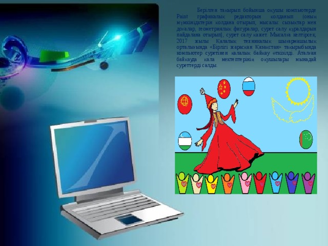   Берілген тақырып бойынша оқушы компьютерде Paint графикалық редакторын қолданып (оның мүмкінідктерін қолдана отырып, мысалы: сызықтар мен доғалар, геометриялық фигуралар, сурет салу құралдарын пайдалана отырып), сурет салу қажет. Мысалға келтірсек, 2017 жылы Қалалық техникалық шығармашылық орталығында «Бірлігі жарасқан Қазақстан» тақырыбында компьютер суретінен қалалық байқау өткізілді. Аталған байқауда қала мектептерінің оқушылары мынадай суреттерді салды. 