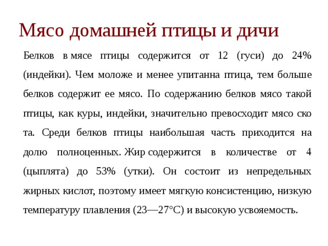 Мясо домашней птицы и дичи   Белков в мясе птицы содержится от 12 (гуси) до 24% (индейки). Чем моложе и менее упитанна птица, тем больше белков содержит ее мясо. По содержанию белков мясо та­кой птицы, как куры, индейки, значительно превосходит мясо ско­та. Среди белков птицы наибольшая часть приходится на долю пол­ноценных. Жир содержится в количестве от 4 (цыплята) до 53% (утки). Он состоит из непредельных жирных кислот, поэтому имеет мягкую консистенцию, низкую температуру плавления (23—27°С) и высокую усвояемость.  