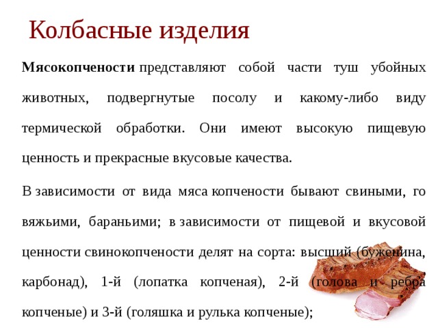 Колбасные изделия   Мясокопчености  представляют собой части туш убойных живот­ных, подвергнутые посолу и какому-либо виду термической обра­ботки. Они имеют высокую пищевую ценность и прекрасные вкусовые качества.   В зависимости от вида мяса копчености бывают свиными, го­вяжьими, бараньими; в зависимости от пи­щевой и вкусовой ценности свинокопчености делят на сорта: высший (буженина, карбонад), 1-й (лопатка копченая), 2-й (голова и ребра копченые) и 3-й (го­ляшка и рулька копченые); 