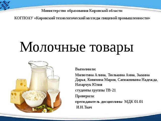 Министерство образования Кировской области  КОГПОАУ «Кировский технологический колледж пищевой промышленности» Молочные товары Выполнили: Милютина Алина, Тюлькина Анна, Зыкина Дарья, Ковязина Мария, Сапожникова Надежда, Назарчук Юлия студенты группы ТВ-21 Проверила: преподаватель дисциплины МДК 01.01  И.Н.Ткач 